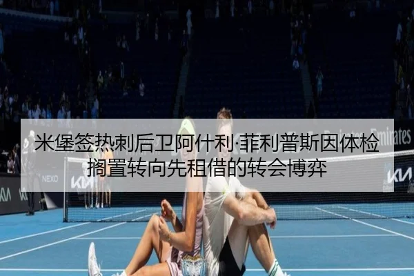 米堡签热刺后卫阿什利·菲利普斯因体检搁置转向先租借的转会博弈