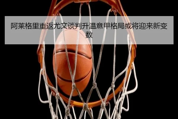 阿莱格里重返尤文谈判升温意甲格局或将迎来新变数