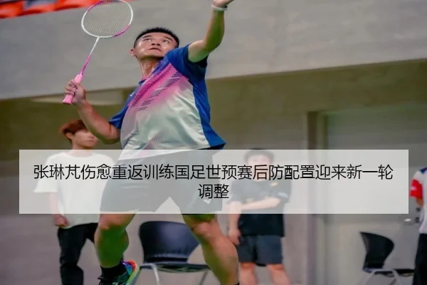 张琳芃伤愈重返训练国足世预赛后防配置迎来新一轮调整