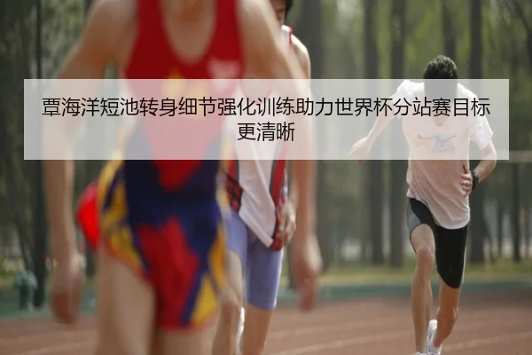覃海洋短池转身细节强化训练助力世界杯分站赛目标更清晰